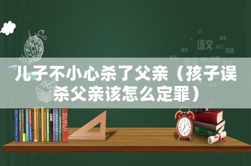 兒子不小心殺了父親（孩子誤殺父親該怎么定罪）