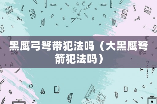 黑鷹弓弩帶犯法嗎（大黑鷹弩箭犯法嗎）