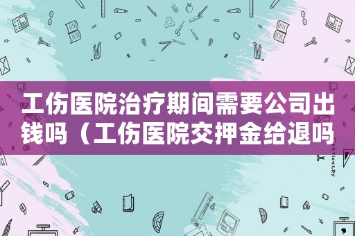 工傷醫院治療期間需要公司出錢嗎（工傷醫院交押金給退嗎）