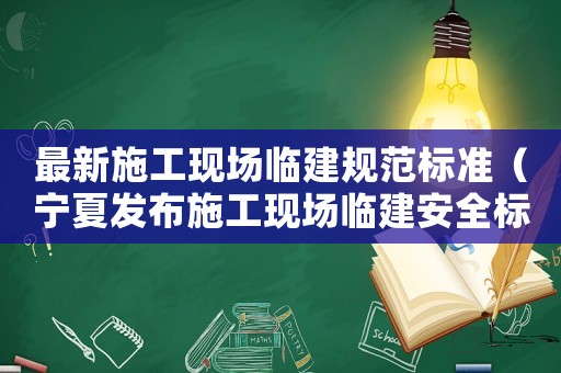 最新施工現場臨建規范標準（寧夏發布施工現場臨建安全標準）