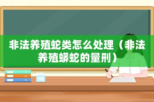 非法養(yǎng)殖蛇類怎么處理（非法養(yǎng)殖蟒蛇的量刑）