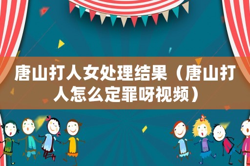 唐山打人女處理結(jié)果（唐山打人怎么定罪呀視頻）
