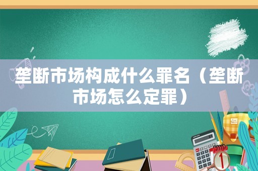 壟斷市場構成什么罪名（壟斷市場怎么定罪）