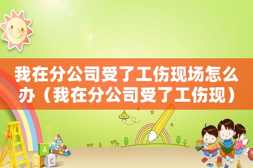 我在分公司受了工傷現場怎么辦（我在分公司受了工傷現）