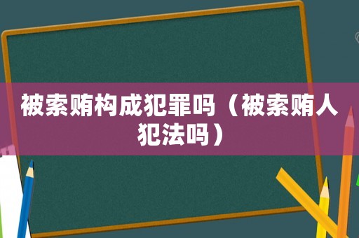被索賄構(gòu)成犯罪嗎（被索賄人犯法嗎）