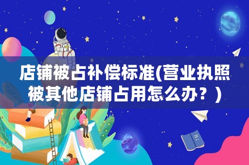 店鋪被占補償標準(營業執照被其他店鋪占用怎么辦？)