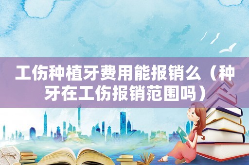 工傷種植牙費用能報銷么（種牙在工傷報銷范圍嗎）
