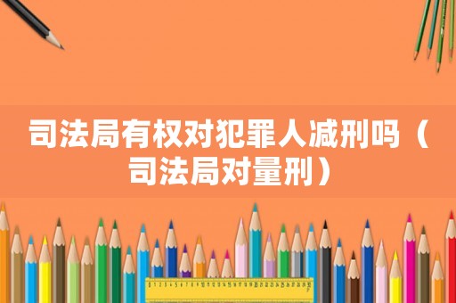 司法局有權對犯罪人減刑嗎（司法局對量刑）