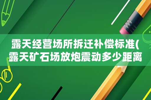 露天經營場所拆遷補償標準(露天礦石場放炮震動多少距離內可以要求賠償)
