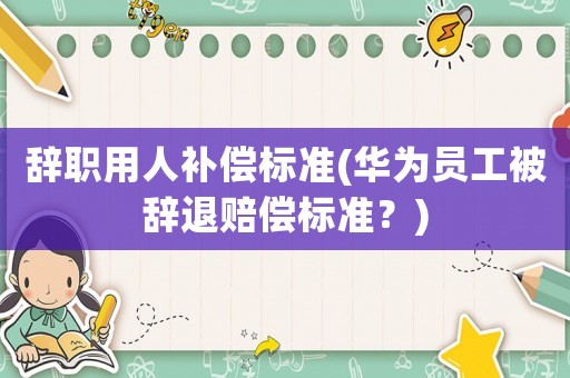 辭職用人補償標準(華為員工被辭退賠償標準？)