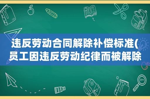 違反勞動合同解除補償標準(員工因違反勞動紀律而被解除勞動合同，這種情況還可以要求補償嗎？)