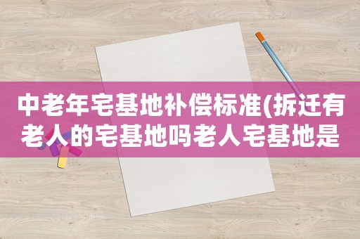 中老年宅基地補償標準(拆遷有老人的宅基地嗎老人宅基地是多少)