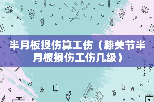 半月板損傷算工傷（膝關節半月板損傷工傷幾級）