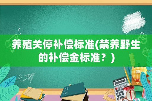 養(yǎng)殖關停補償標準(禁養(yǎng)野生的補償金標準？)