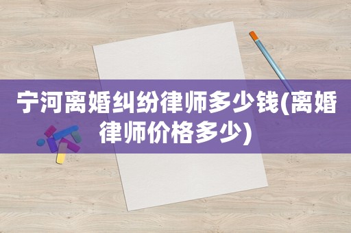 寧河離婚糾紛律師多少錢(離婚律師價格多少)