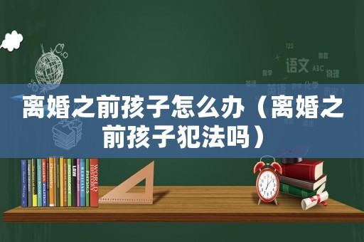 離婚之前孩子怎么辦（離婚之前孩子犯法嗎）