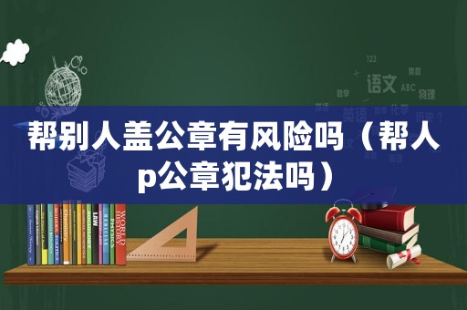 幫別人蓋公章有風險嗎（幫人p公章犯法嗎）