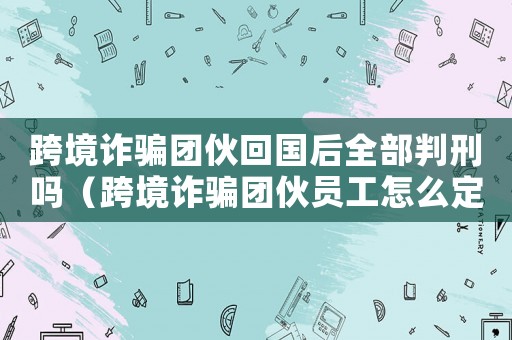 跨境詐騙團伙回國后全部判刑嗎（跨境詐騙團伙員工怎么定罪）
