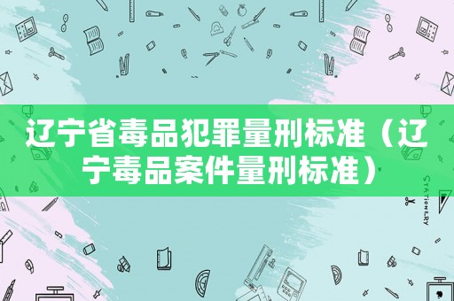 遼寧省毒品犯罪量刑標準（遼寧毒品案件量刑標準）