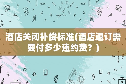 酒店關閉補償標準(酒店退訂需要付多少違約費？)