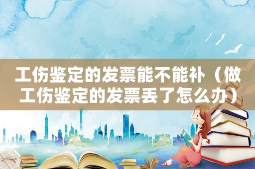 工傷鑒定的發票能不能補（做工傷鑒定的發票丟了怎么辦）