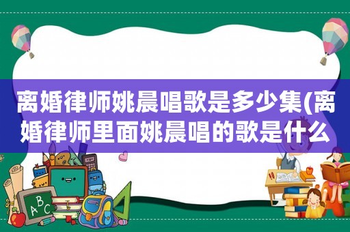 離婚律師姚晨唱歌是多少集(離婚律師里面姚晨唱的歌是什么)