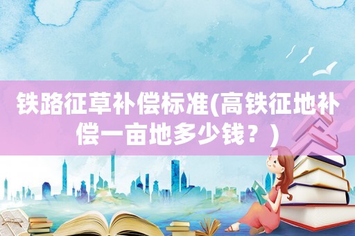 鐵路征草補償標準(高鐵征地補償一畝地多少錢？)