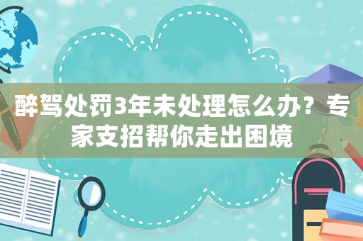 醉駕處罰3年未處理怎么辦？專家支招幫你走出困境