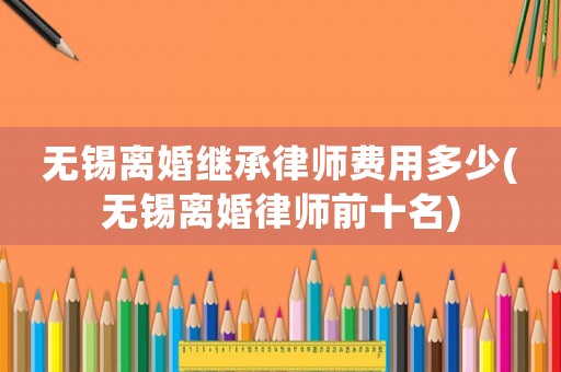 無錫離婚繼承律師費用多少(無錫離婚律師前十名)