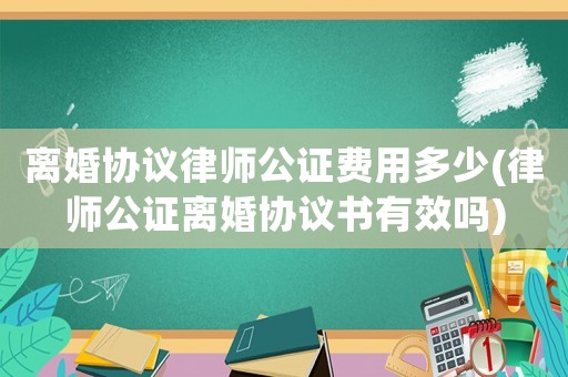 離婚協(xié)議律師公證費用多少(律師公證離婚協(xié)議書有效嗎)