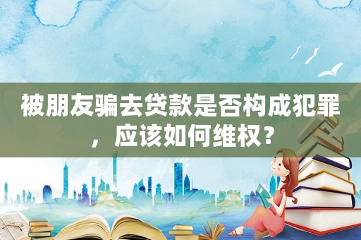 被朋友騙去貸款是否構成犯罪，應該如何維權？