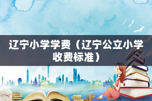 遼寧小學學費（遼寧公立小學收費標準）