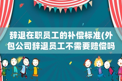 辭退在職員工的補償標準(外包公司辭退員工不需要賠償嗎？)