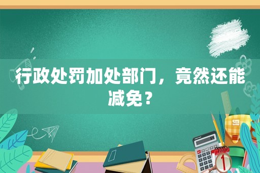 行政處罰加處部門，竟然還能減免？