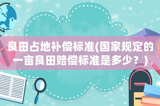 良田占地補償標準(國家規定的一畝良田賠償標準是多少？)