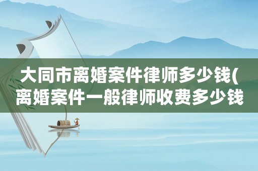 大同市離婚案件律師多少錢(離婚案件一般律師收費多少錢)