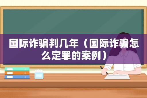 國際詐騙判幾年（國際詐騙怎么定罪的案例）