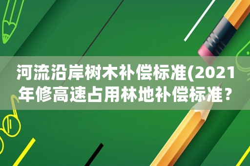 河流沿岸樹木補償標準(2021年修高速占用林地補償標準？)