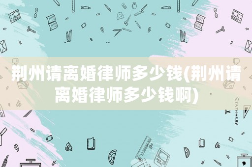 荊州請離婚律師多少錢(荊州請離婚律師多少錢啊)