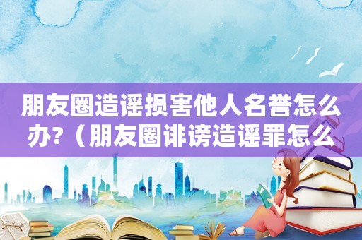 朋友圈造謠損害他人名譽怎么辦?（朋友圈誹謗造謠罪怎么定罪）