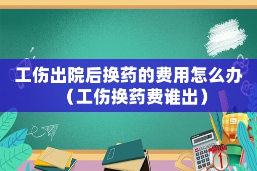 工傷出院后換藥的費(fèi)用怎么辦（工傷換藥費(fèi)誰出）