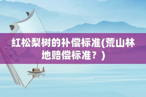 紅松梨樹(shù)的補(bǔ)償標(biāo)準(zhǔn)(荒山林地賠償標(biāo)準(zhǔn)？)