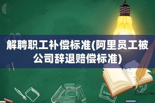 解聘職工補償標準(阿里員工被公司辭退賠償標準)