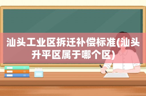 汕頭工業區拆遷補償標準(汕頭升平區屬于哪個區)