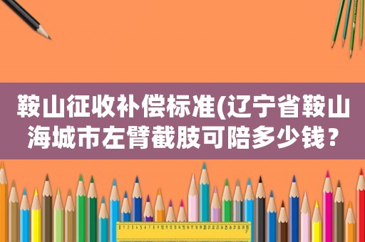 鞍山征收補償標準(遼寧省鞍山海城市左臂截肢可陪多少錢？)