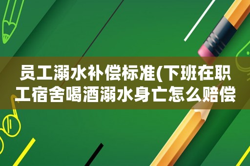 員工溺水補償標準(下班在職工宿舍喝酒溺水身亡怎么賠償？)