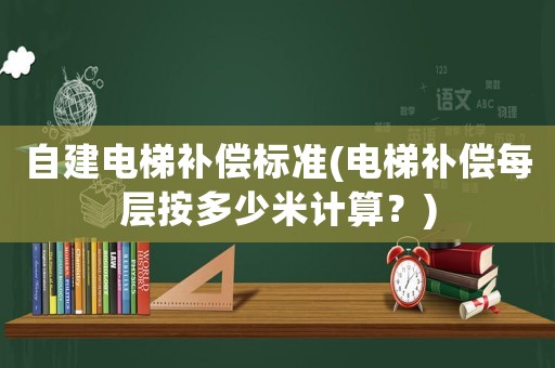 自建電梯補償標準(電梯補償每層按多少米計算？)