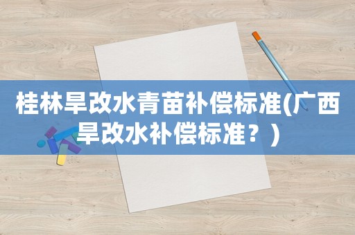 桂林旱改水青苗補(bǔ)償標(biāo)準(zhǔn)(廣西旱改水補(bǔ)償標(biāo)準(zhǔn)？)