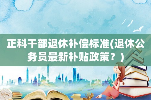 正科干部退休補償標準(退休公務員最新補貼政策？)
