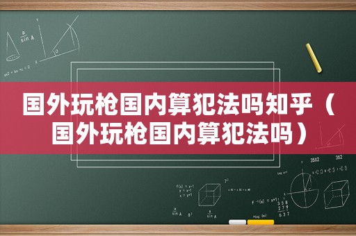 國外玩槍國內算犯法嗎知乎（國外玩槍國內算犯法嗎）